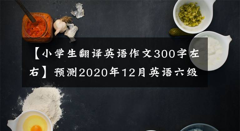 【小學(xué)生翻譯英語作文300字左右】預(yù)測2020年12月英語六級壓迫題目！2020年下半年英語六級作文翻譯預(yù)測附有萬能作文模板。