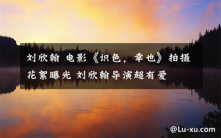 劉欣翰 電影《識色，幸也》拍攝花絮曝光 劉欣翰導(dǎo)演超有愛