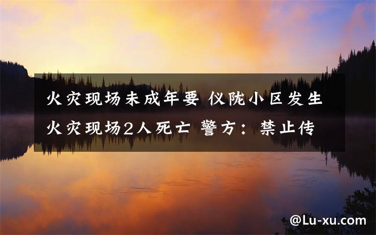 火災(zāi)現(xiàn)場(chǎng)未成年要 儀隴小區(qū)發(fā)生火災(zāi)現(xiàn)場(chǎng)2人死亡 警方：禁止傳播涉案未成年人照片視頻