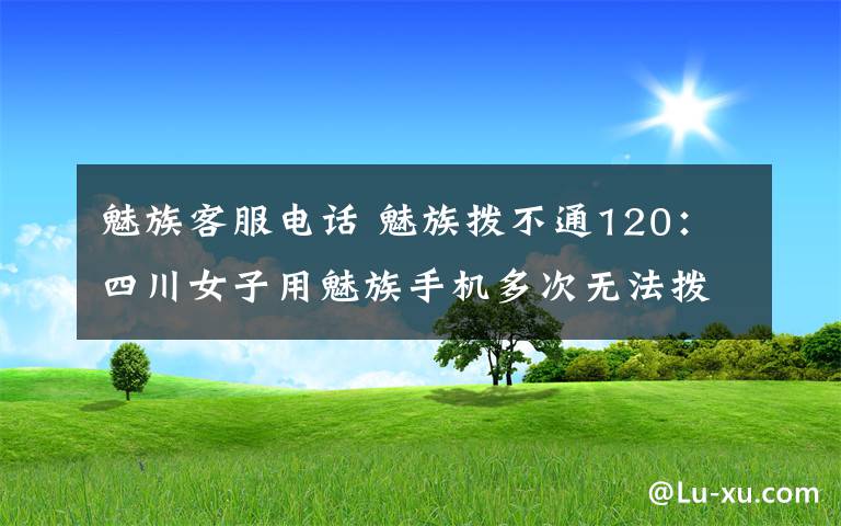 魅族客服電話 魅族撥不通120：四川女子用魅族手機(jī)多次無法撥打120 魅族客服這樣回應(yīng)