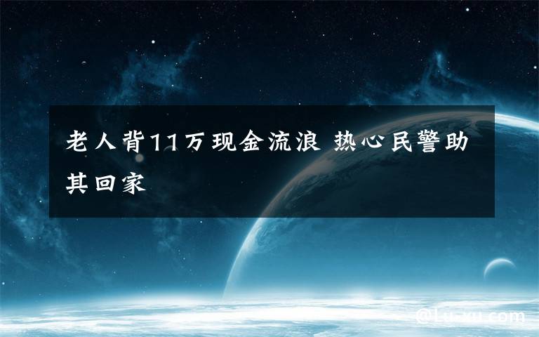 老人背11萬現(xiàn)金流浪 熱心民警助其回家