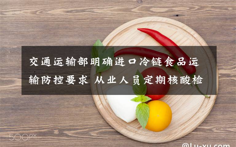 交通運輸部明確進口冷鏈食品運輸防控要求 從業(yè)人員定期核酸檢測真相是什么？