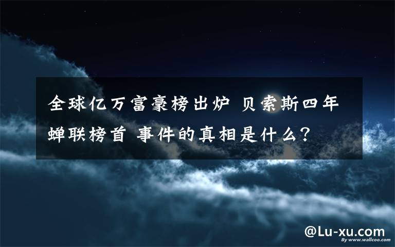 全球億萬富豪榜出爐 貝索斯四年蟬聯(lián)榜首 事件的真相是什么？