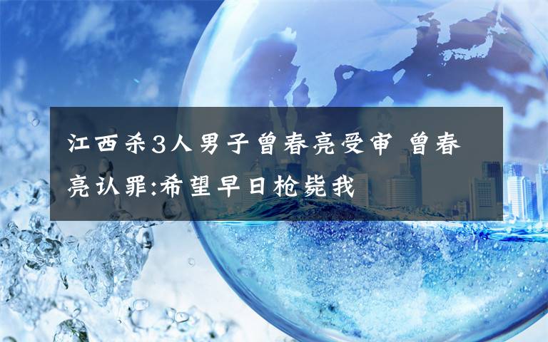 江西殺3人男子曾春亮受審 曾春亮認(rèn)罪:希望早日槍斃我