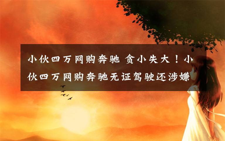 小伙四萬(wàn)網(wǎng)購(gòu)奔馳 貪小失大！小伙四萬(wàn)網(wǎng)購(gòu)奔馳無(wú)證駕駛還涉嫌套牌 被警方行政拘留