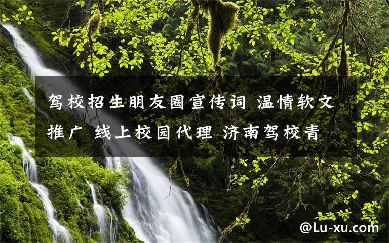 駕校招生朋友圈宣傳詞 溫情軟文推廣 線上校園代理 濟(jì)南駕校青睞互聯(lián)網(wǎng)招生