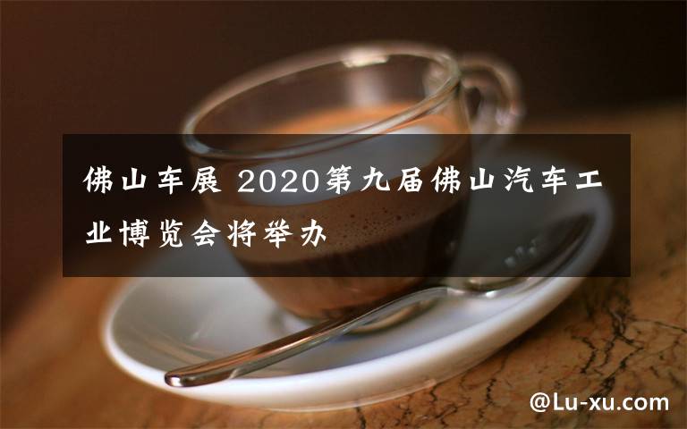 佛山車展 2020第九屆佛山汽車工業(yè)博覽會(huì)將舉辦