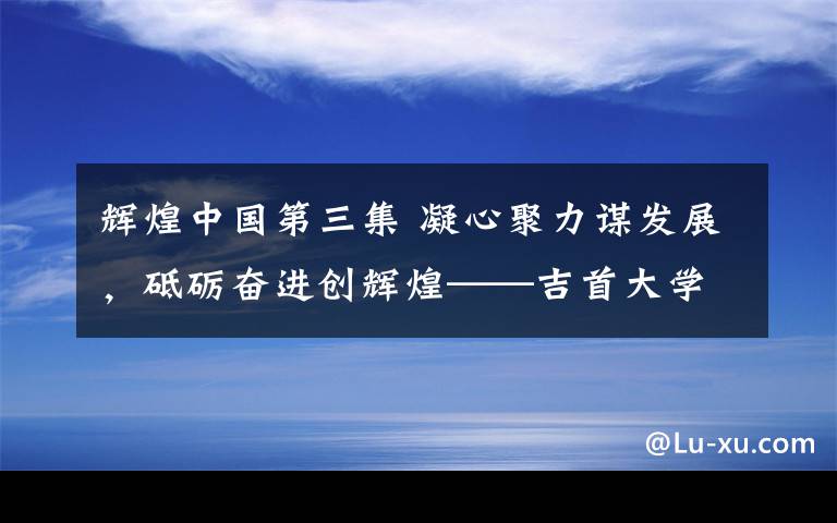 輝煌中國(guó)第三集 凝心聚力謀發(fā)展，砥礪奮進(jìn)創(chuàng)輝煌——吉首大學(xué)文學(xué)與新聞傳播學(xué)院建設(shè)發(fā)展回眸