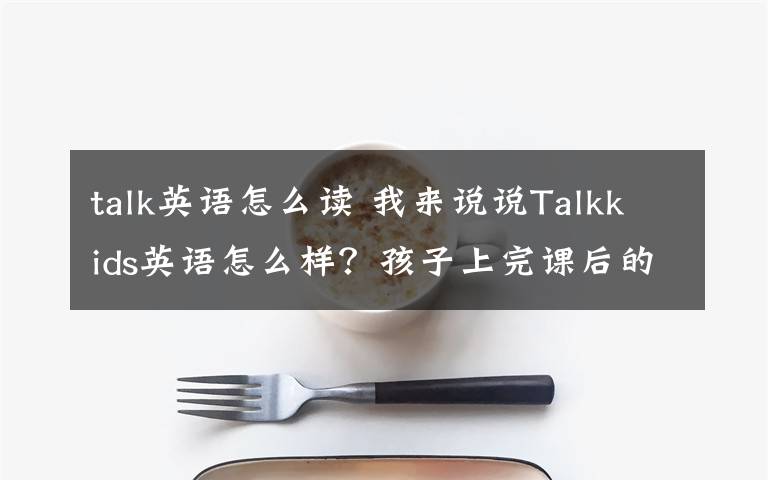 talk英語怎么讀 我來說說Talkkids英語怎么樣？孩子上完課后的感受