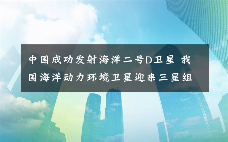 中國成功發(fā)射海洋二號D衛(wèi)星 我國海洋動力環(huán)境衛(wèi)星迎來三星組網(wǎng)時代 事件詳細(xì)經(jīng)過！