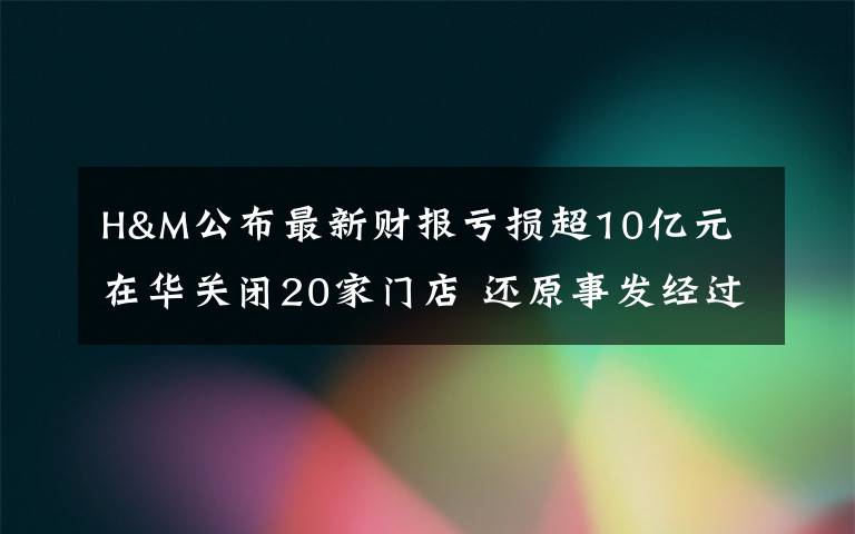 H&M公布最新財報虧損超10億元 在華關(guān)閉20家門店 還原事發(fā)經(jīng)過及背后原因！