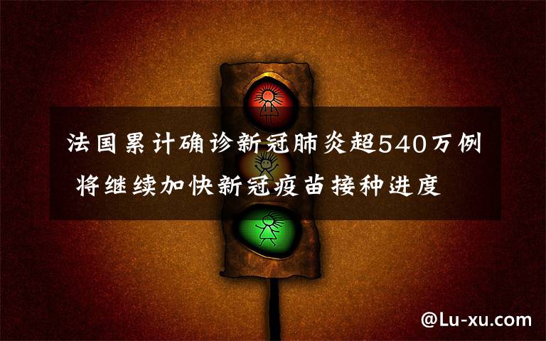 法國累計確診新冠肺炎超540萬例 將繼續(xù)加快新冠疫苗接種進(jìn)度 真相到底是怎樣的？