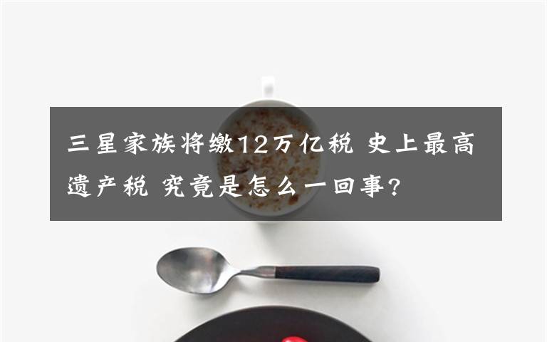 三星家族將繳12萬億稅 史上最高遺產(chǎn)稅 究竟是怎么一回事?