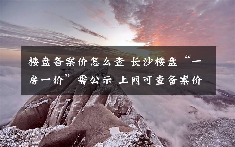 樓盤備案價(jià)怎么查 長沙樓盤“一房一價(jià)”需公示 上網(wǎng)可查備案價(jià)