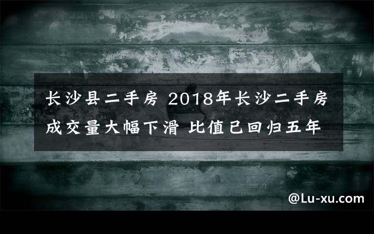 長(zhǎng)沙縣二手房 2018年長(zhǎng)沙二手房成交量大幅下滑 比值已回歸五年前的水平