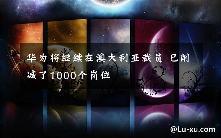 華為將繼續(xù)在澳大利亞裁員 已削減了1000個崗位