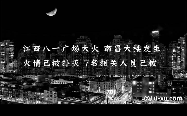 江西八一廣場(chǎng)大火 南昌大樓發(fā)生火情已被撲滅 7名相關(guān)人員已被警方控制