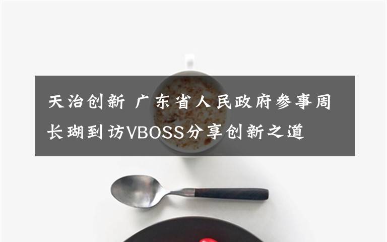 天治創(chuàng)新 廣東省人民政府參事周長(zhǎng)瑚到訪VBOSS分享創(chuàng)新之道