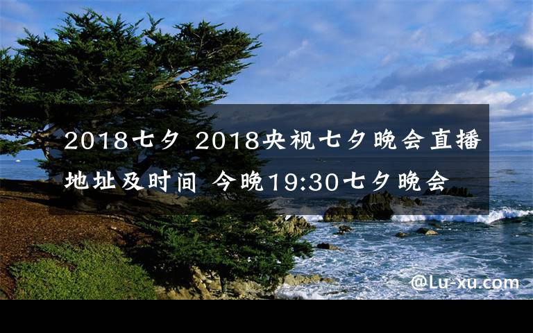 2018七夕 2018央視七夕晚會直播地址及時間 今晚19:30七夕晚會CCTV3直播