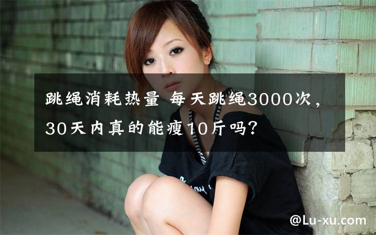 跳繩消耗熱量 每天跳繩3000次，30天內(nèi)真的能瘦10斤嗎？