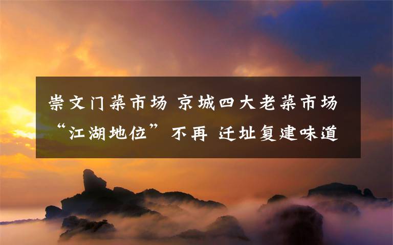 崇文門菜市場 京城四大老菜市場“江湖地位”不再 遷址復(fù)建味道難再現(xiàn)