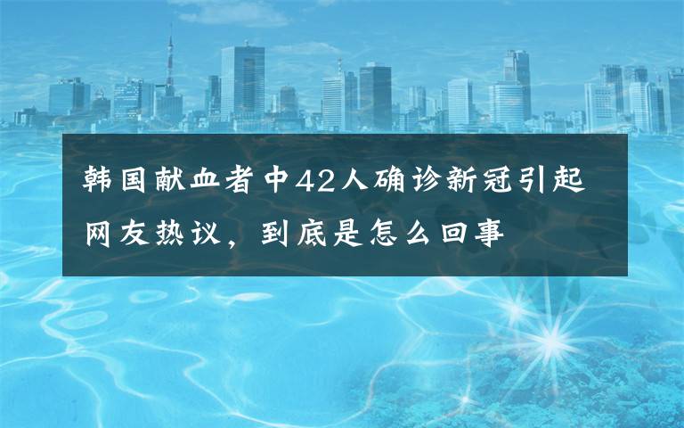 韓國獻(xiàn)血者中42人確診新冠引起網(wǎng)友熱議，到底是怎么回事