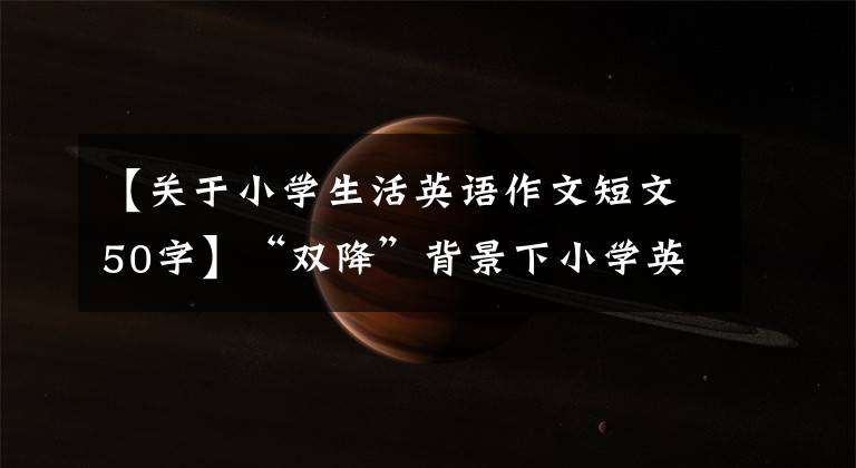 【關(guān)于小學生活英語作文短文50字】“雙降”背景下小學英語作業(yè)設計的良好做法