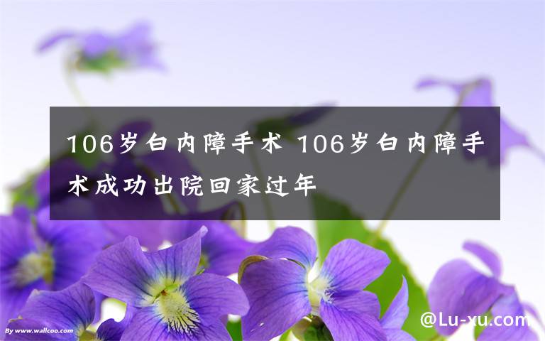 106歲白內(nèi)障手術(shù) 106歲白內(nèi)障手術(shù)成功出院回家過年