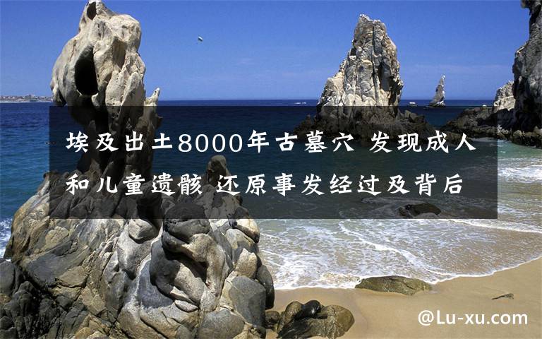 埃及出土8000年古墓穴 發(fā)現(xiàn)成人和兒童遺骸 還原事發(fā)經(jīng)過及背后原因！