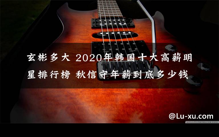 玄彬多大 2020年韓國十大高薪明星排行榜 秋信守年薪到底多少錢？