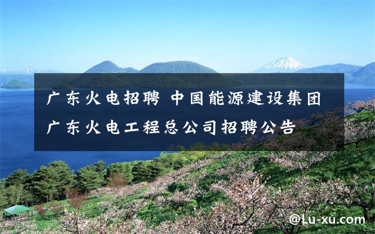 廣東火電招聘 中國能源建設(shè)集團廣東火電工程總公司招聘公告