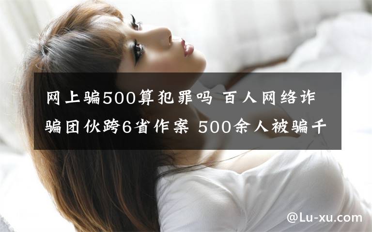 網上騙500算犯罪嗎 百人網絡詐騙團伙跨6省作案 500余人被騙千萬元