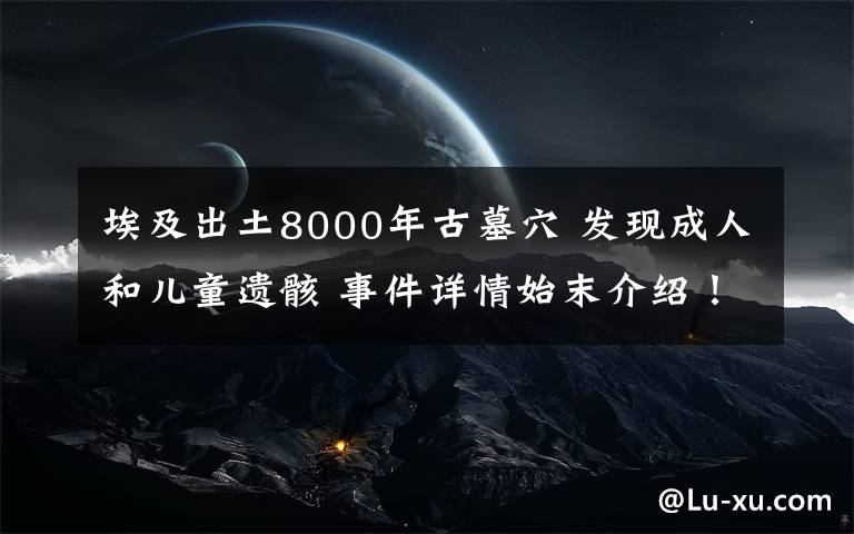 埃及出土8000年古墓穴 發(fā)現(xiàn)成人和兒童遺骸 事件詳情始末介紹！