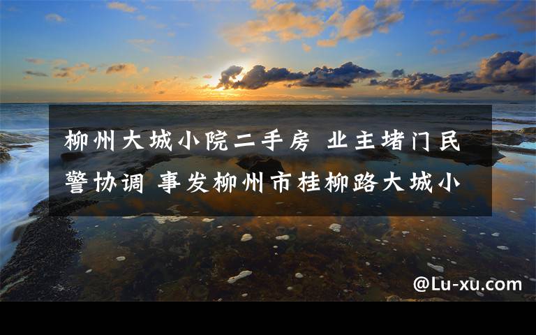 柳州大城小院二手房 業(yè)主堵門民警協(xié)調(diào) 事發(fā)柳州市桂柳路大城小院小區(qū)