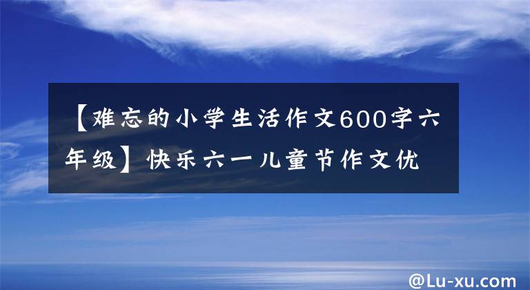 【難忘的小學(xué)生活作文600字六年級(jí)】快樂六一兒童節(jié)作文優(yōu)秀學(xué)生作文500-600字