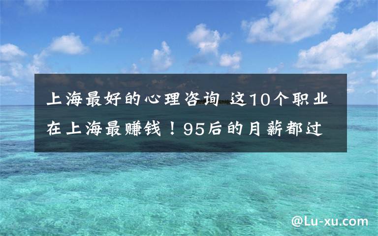 上海最好的心理咨詢 這10個(gè)職業(yè)在上海最賺錢！95后的月薪都過(guò)萬(wàn)了？