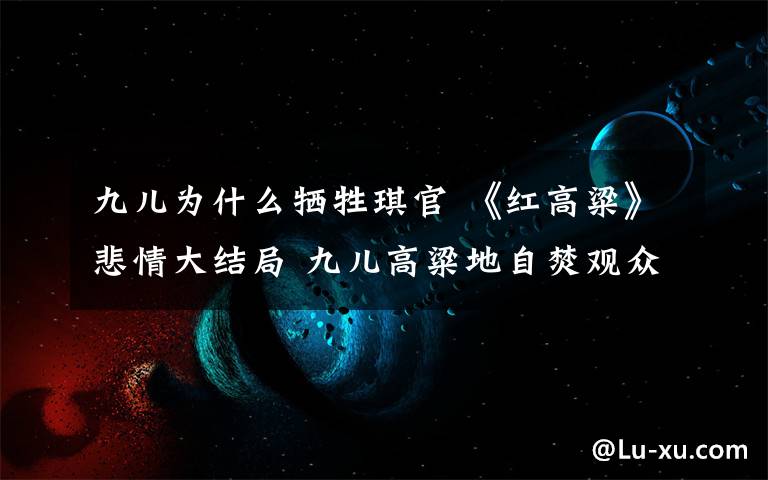 九兒為什么犧牲琪官 《紅高粱》悲情大結局 九兒高粱地自焚觀眾淚崩