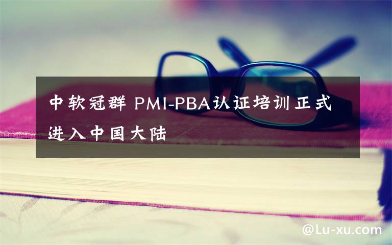 中軟冠群 PMI-PBA認(rèn)證培訓(xùn)正式進(jìn)入中國大陸