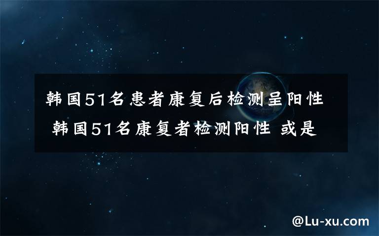 韓國51名患者康復后檢測呈陽性 韓國51名康復者檢測陽性 或是病毒再活化的結果