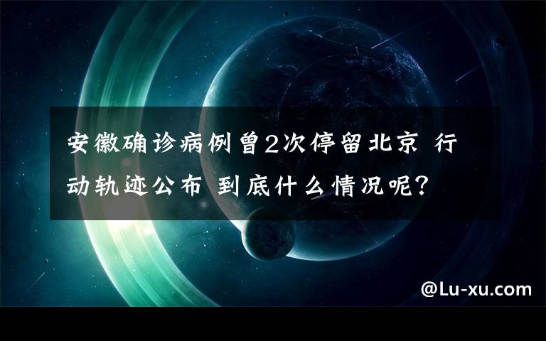 安徽確診病例曾2次停留北京 行動軌跡公布 到底什么情況呢？