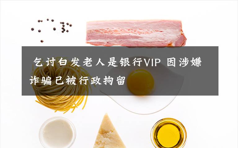  乞討白發(fā)老人是銀行VIP 因涉嫌詐騙已被行政拘留