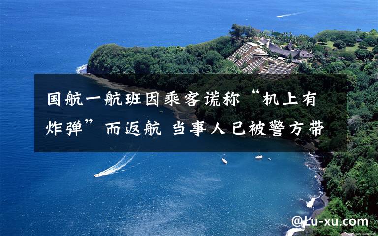 國航一航班因乘客謊稱“機(jī)上有炸彈”而返航 當(dāng)事人已被警方帶走調(diào)查 登上網(wǎng)絡(luò)熱搜了！