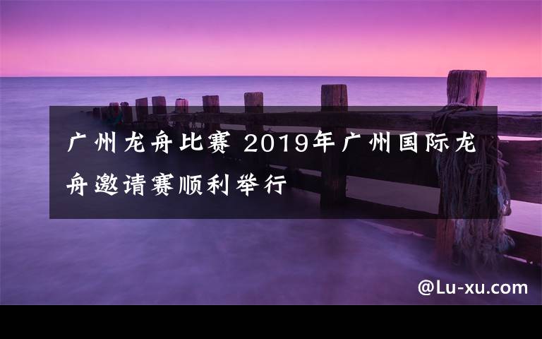 廣州龍舟比賽 2019年廣州國際龍舟邀請賽順利舉行