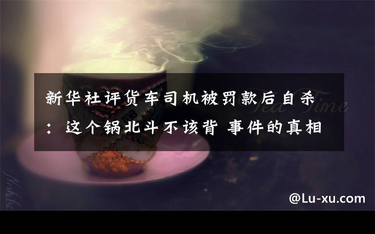 新華社評貨車司機被罰款后自殺：這個鍋北斗不該背 事件的真相是什么？