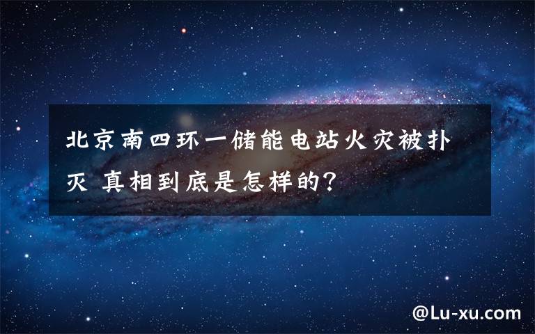 北京南四環(huán)一儲能電站火災(zāi)被撲滅 真相到底是怎樣的？