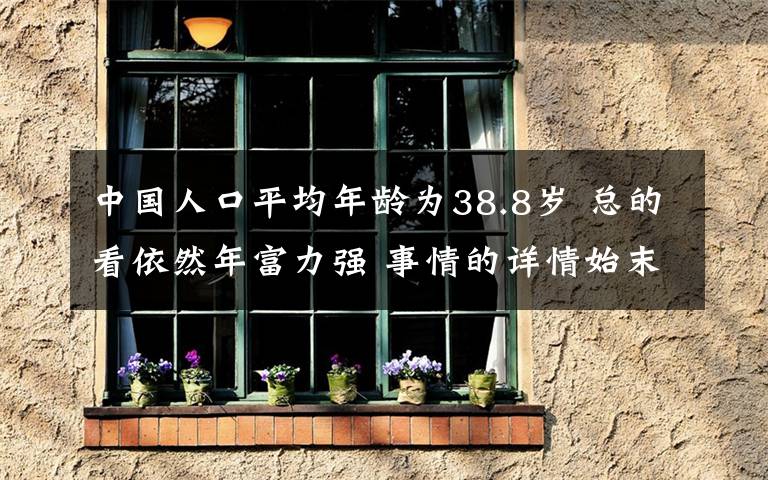 中國人口平均年齡為38.8歲 總的看依然年富力強 事情的詳情始末是怎么樣了！