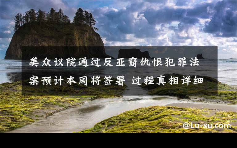 美眾議院通過反亞裔仇恨犯罪法案預(yù)計本周將簽署 過程真相詳細揭秘！