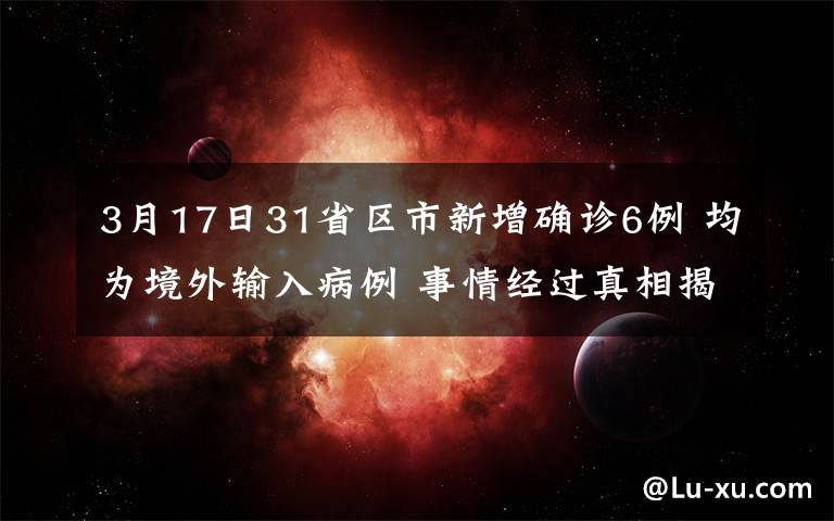 3月17日31省區(qū)市新增確診6例 均為境外輸入病例 事情經(jīng)過(guò)真相揭秘！