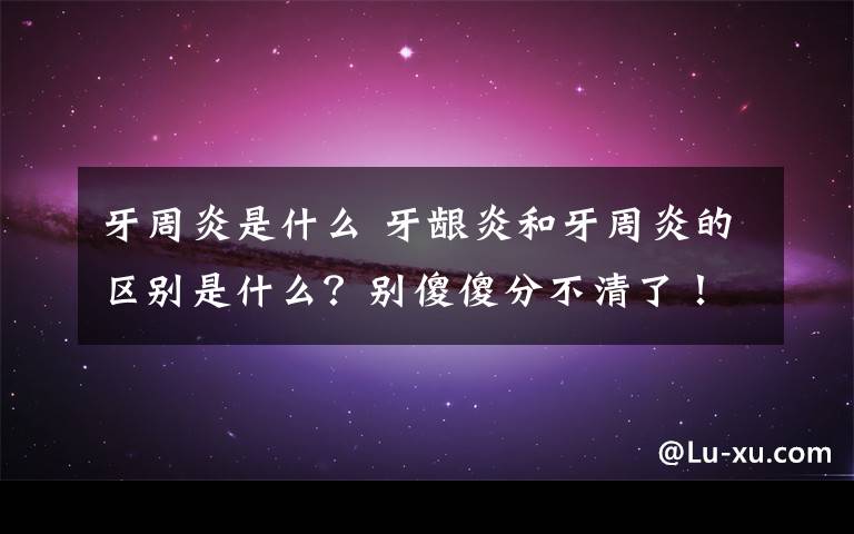 牙周炎是什么 牙齦炎和牙周炎的區(qū)別是什么？別傻傻分不清了！