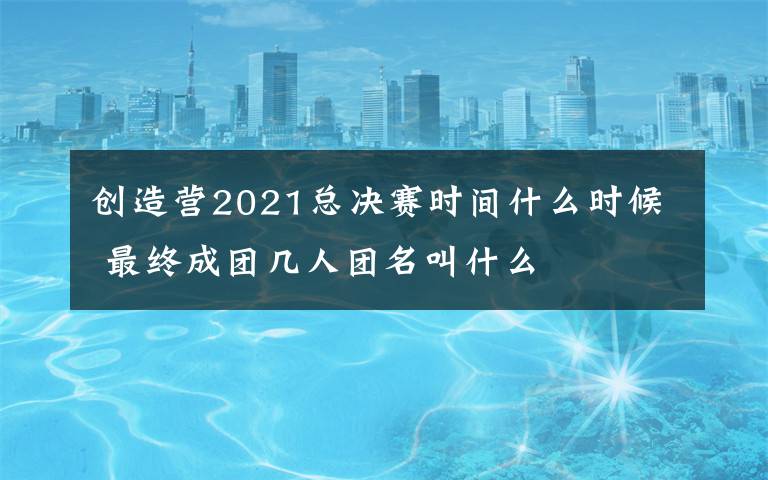 創(chuàng)造營2021總決賽時間什么時候 最終成團(tuán)幾人團(tuán)名叫什么